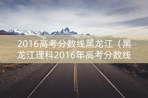 2016高考分数线黑龙江（黑龙江理科2016年高考分数线）