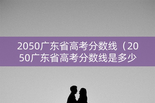 2050广东省高考分数线（2050广东省高考分数线是多少）