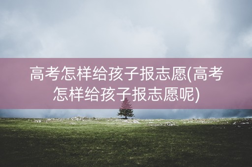 高考怎样给孩子报志愿(高考怎样给孩子报志愿呢)