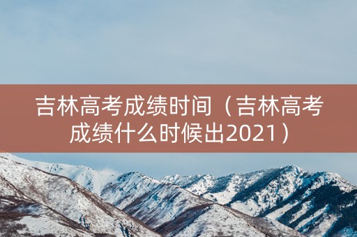 吉林高考成绩时间（吉林高考成绩什么时候出2021）