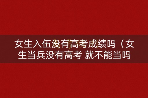 女生入伍没有高考成绩吗（女生当兵没有高考 就不能当吗）
