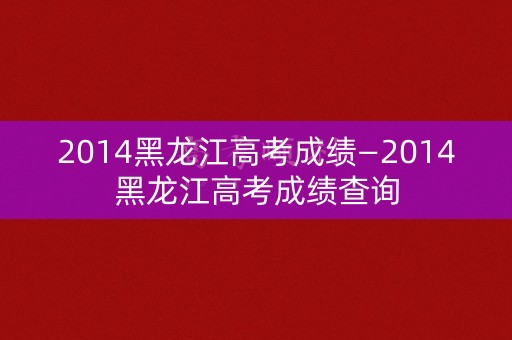 2014黑龙江高考成绩—2014黑龙江高考成绩查询