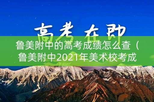 鲁美附中的高考成绩怎么查(鲁美附中2021年美术校考成绩) 鲁美附中的高考成绩怎么查(鲁美附中2021年美术校考成绩)