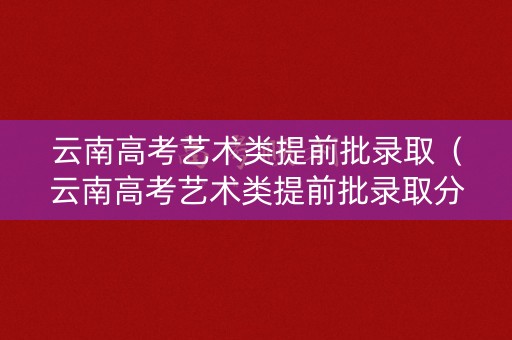 云南高考艺术类提前批录取（云南高考艺术类提前批录取分数线）