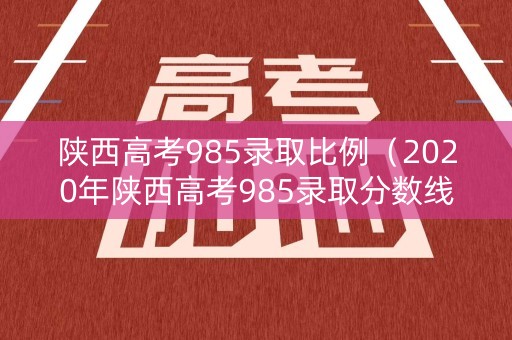 陕西高考985录取比例（2020年陕西高考985录取分数线是多少）
