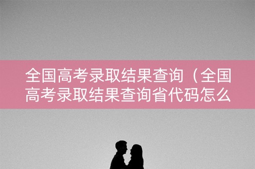 全国高考录取结果查询(全国高考录取结果查询省代码怎么查) 全国高考录取结果查询(全国高考录取结果查询省代码怎么查)