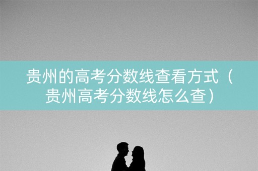 贵州的高考分数线查看方式（贵州高考分数线怎么查）