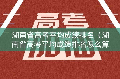 湖南省高考平均成绩排名（湖南省高考平均成绩排名怎么算）