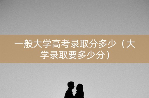 一般大学高考录取分多少(大学录取要多少分) 一般大学高考录取分多少(大学录取要多少分)