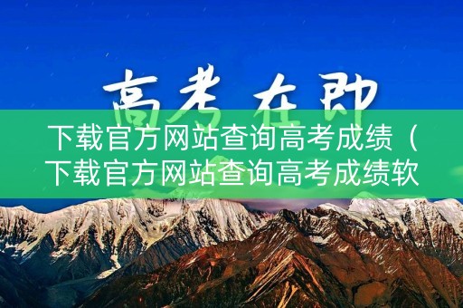 下载官方网站查询高考成绩（下载官方网站查询高考成绩软件）
