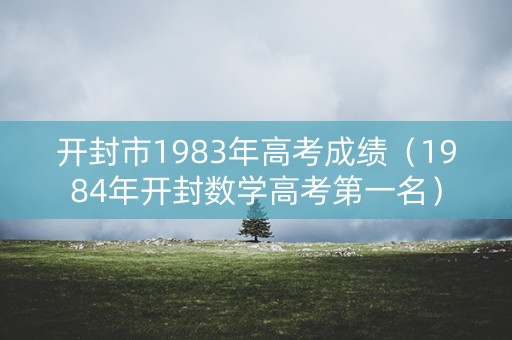 开封市1983年高考成绩(1984年开封数学高考第一名) 开封市1983年高考成绩(1984年开封数学高考第一名)