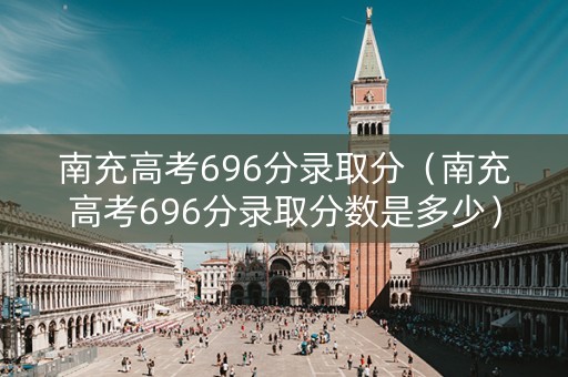 南充高考696分录取分（南充高考696分录取分数是多少）