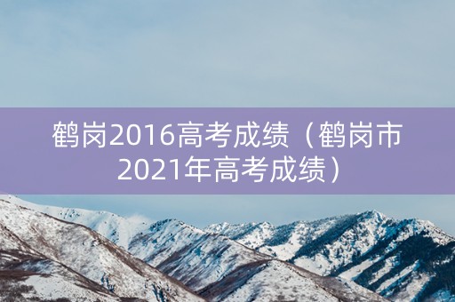 鹤岗2016高考成绩（鹤岗市2021年高考成绩）