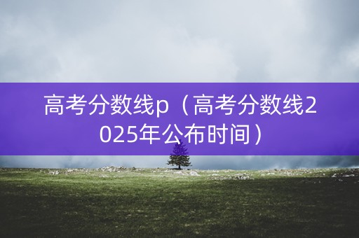 高考分数线p(高考分数线2025年公布时间) 高考分数线p(高考分数线2025年公布时间)