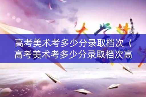 高考美术考多少分录取档次（高考美术考多少分录取档次高）