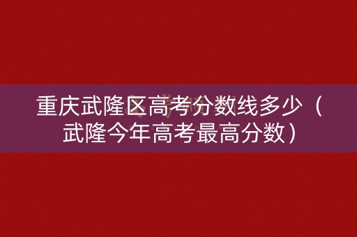 重庆武隆区高考分数线多少(武隆今年高考最高分数) 重庆武隆区高考分数线多少(武隆今年高考最高分数)