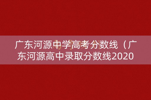 广东河源中学高考分数线（广东河源高中录取分数线2020）