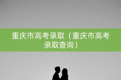重庆市高考录取(重庆市高考录取查询) 重庆市高考录取(重庆市高考录取查询)
