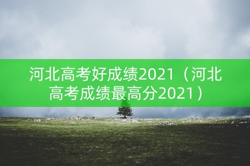 河北高考好成绩2021(河北高考成绩最高分2021) 河北高考好成绩2021(河北高考成绩最高分2021)