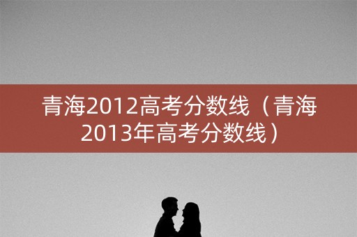 青海2012高考分数线(青海2013年高考分数线) 青海2012高考分数线(青海2013年高考分数线)