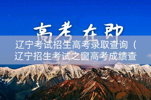 辽宁考试招生高考录取查询(辽宁招生考试之窗高考成绩查询入口) 辽宁考试招生高考录取查询(辽宁招生考试之窗高考成绩查询入口)