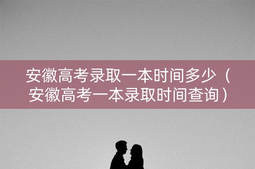安徽高考录取一本时间多少（安徽高考一本录取时间查询）