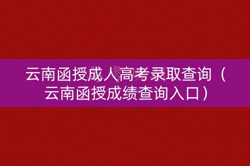 云南函授成人高考录取查询(云南函授成绩查询入口) 云南函授成人高考录取查询(云南函授成绩查询入口)