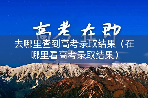 去哪里查到高考录取结果(在哪里看高考录取结果) 去哪里查到高考录取结果(在哪里看高考录取结果)