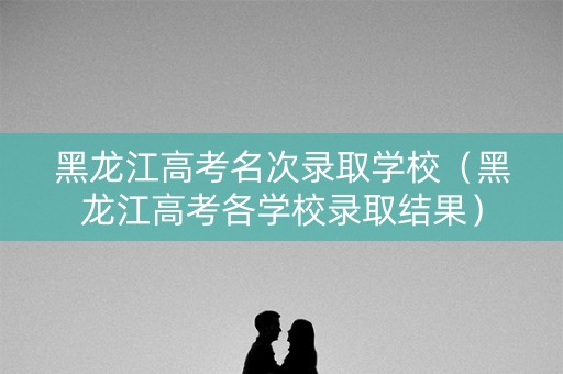 黑龙江高考名次录取学校(黑龙江高考各学校录取结果) 黑龙江高考名次录取学校(黑龙江高考各学校录取结果)