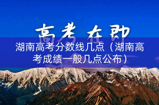 湖南高考分数线几点(湖南高考成绩一般几点公布) 湖南高考分数线几点(湖南高考成绩一般几点公布)