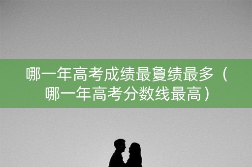 哪一年高考成绩最夐绩最多(哪一年高考分数线最高) 哪一年高考成绩最夐绩最多(哪一年高考分数线最高)