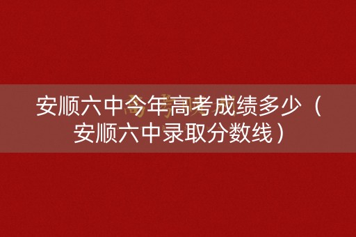安顺六中今年高考成绩多少(安顺六中录取分数线) 安顺六中今年高考成绩多少(安顺六中录取分数线)