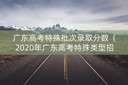 广东高考特殊批次录取分数(2020年广东高考特殊类型招生控制线) 广东高考特殊批次录取分数(2020年广东高考特殊类型招生控制线)
