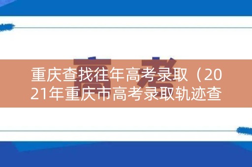 重庆查找往年高考录取(2021年重庆市高考录取轨迹查询) 重庆查找往年高考录取(2021年重庆市高考录取轨迹查询)