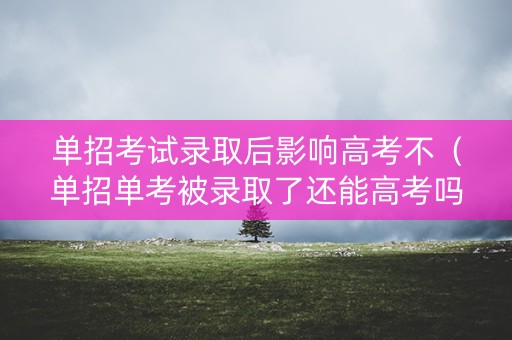 单招考试录取后影响高考不(单招单考被录取了还能高考吗) 单招考试录取后影响高考不(单招单考被录取了还能高考吗)