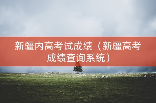 新疆内高考试成绩(新疆高考成绩查询系统) 新疆内高考试成绩(新疆高考成绩查询系统)