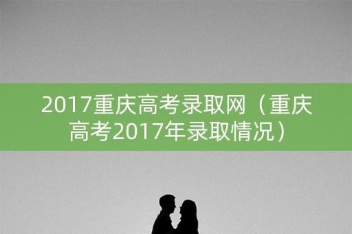 2017重庆高考录取网(重庆高考2017年录取情况) 2017重庆高考录取网(重庆高考2017年录取情况)