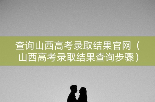 查询山西高考录取结果官网(山西高考录取结果查询步骤) 查询山西高考录取结果官网(山西高考录取结果查询步骤)