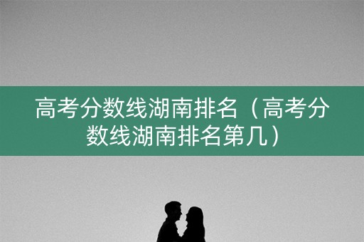 高考分数线湖南排名(高考分数线湖南排名第几) 高考分数线湖南排名(高考分数线湖南排名第几)