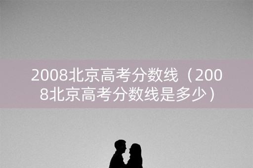 2008北京高考分数线(2008北京高考分数线是多少) 2008北京高考分数线(2008北京高考分数线是多少)