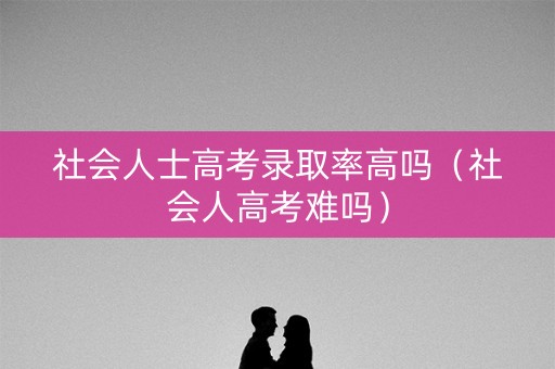 社会人士高考录取率高吗(社会人高考难吗) 社会人士高考录取率高吗(社会人高考难吗)