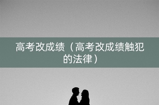 高考改成绩(高考改成绩触犯的法律) 高考改成绩(高考改成绩触犯的法律)