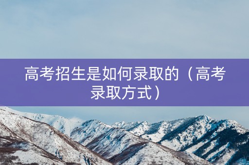 高考招生是如何录取的(高考录取方式) 高考招生是如何录取的(高考录取方式)