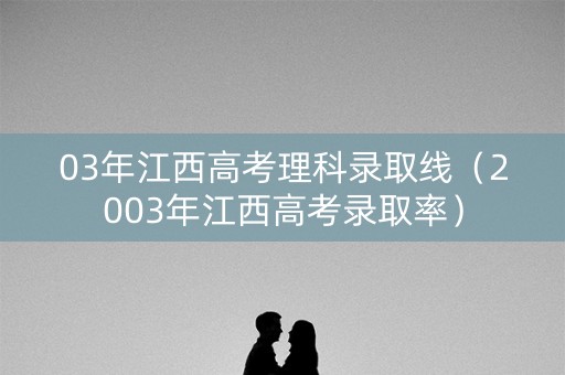 03年江西高考理科录取线（2003年江西高考录取率）