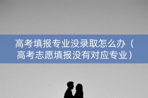 高考填报专业没录取怎么办(高考志愿填报没有对应专业) 高考填报专业没录取怎么办(高考志愿填报没有对应专业)