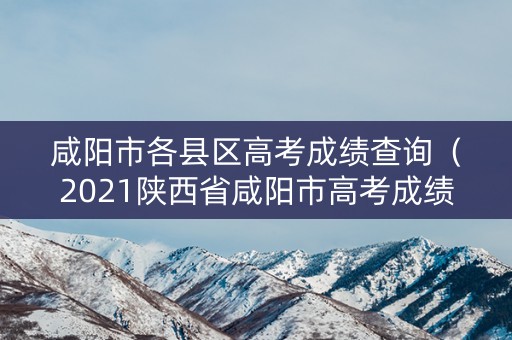 咸阳市各县区高考成绩查询(2021陕西省咸阳市高考成绩查询) 咸阳市各县区高考成绩查询(2021陕西省咸阳市高考成绩查询)