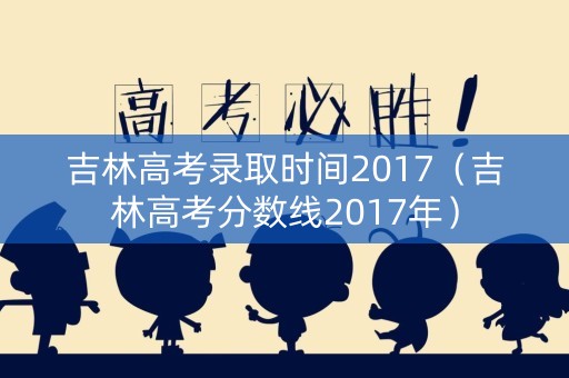 吉林高考录取时间2017(吉林高考分数线2017年) 吉林高考录取时间2017(吉林高考分数线2017年)