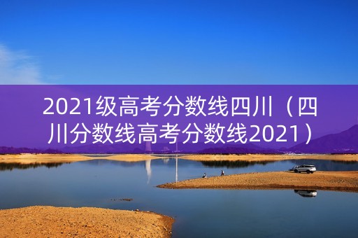 2021级高考分数线四川(四川分数线高考分数线2021) 2021级高考分数线四川(四川分数线高考分数线2021)