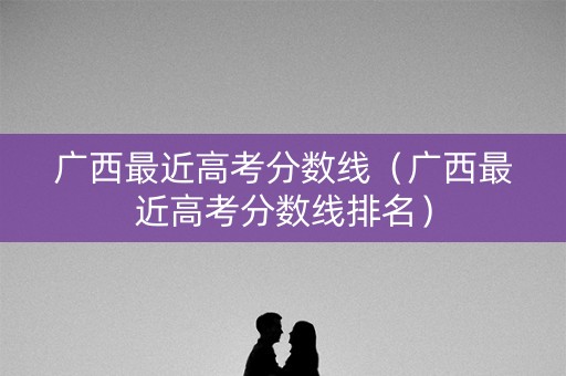 广西最近高考分数线(广西最近高考分数线排名) 广西最近高考分数线(广西最近高考分数线排名)