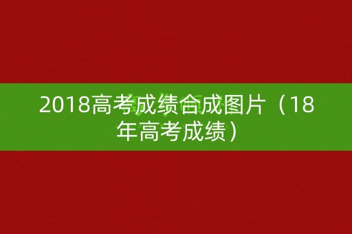 2018高考成绩合成图片(18年高考成绩) 2018高考成绩合成图片(18年高考成绩)